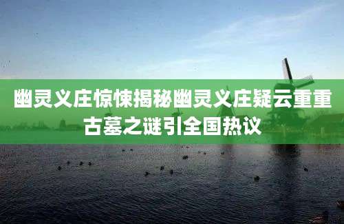 幽灵义庄惊悚揭秘幽灵义庄疑云重重古墓之谜引全国热议