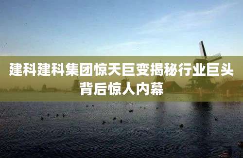 建科建科集团惊天巨变揭秘行业巨头背后惊人内幕