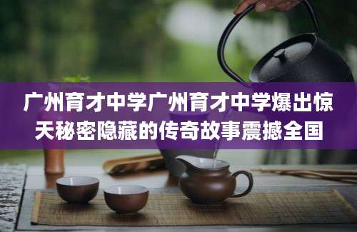广州育才中学广州育才中学爆出惊天秘密隐藏的传奇故事震撼全国