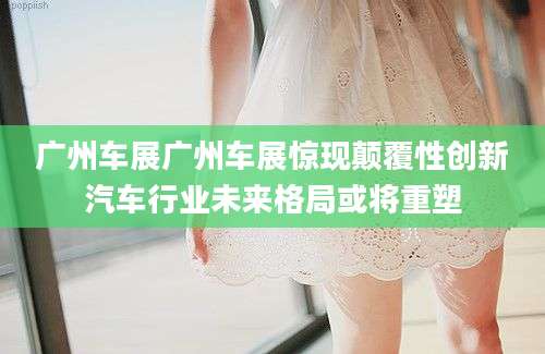 广州车展广州车展惊现颠覆性创新汽车行业未来格局或将重塑