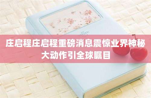 庄启程庄启程重磅消息震惊业界神秘大动作引全球瞩目