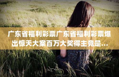 广东省福利彩票广东省福利彩票爆出惊天大案百万大奖得主竟是...