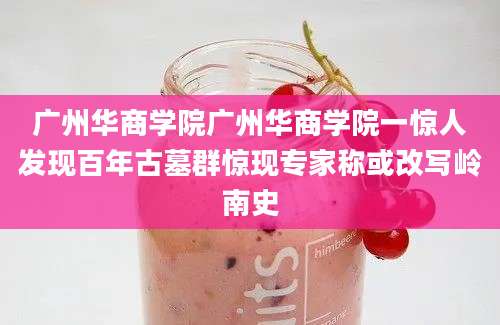 广州华商学院广州华商学院一惊人发现百年古墓群惊现专家称或改写岭南史
