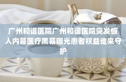 广州和谐医院广州和谐医院突发惊人内幕医疗黑幕曝光患者权益谁来守护