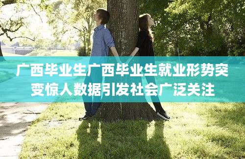 广西毕业生广西毕业生就业形势突变惊人数据引发社会广泛关注