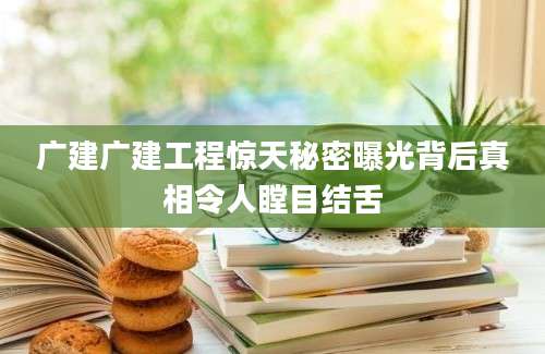 广建广建工程惊天秘密曝光背后真相令人瞠目结舌