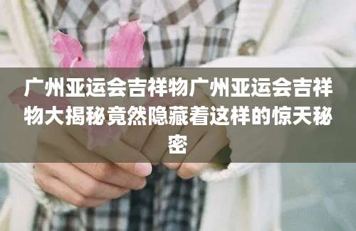 广州亚运会吉祥物广州亚运会吉祥物大揭秘竟然隐藏着这样的惊天秘密