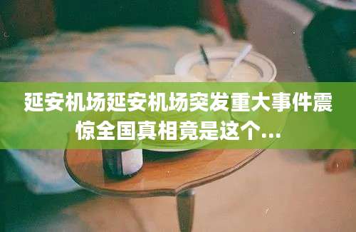 延安机场延安机场突发重大事件震惊全国真相竟是这个...