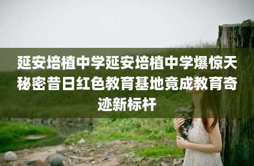 延安培植中学延安培植中学爆惊天秘密昔日红色教育基地竟成教育奇迹新标杆
