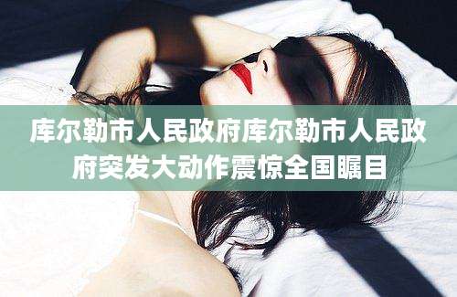 库尔勒市人民政府库尔勒市人民政府突发大动作震惊全国瞩目