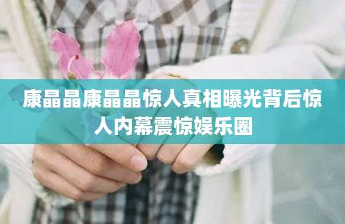 康晶晶康晶晶惊人真相曝光背后惊人内幕震惊娱乐圈