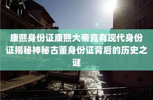 康熙身份证康熙大帝竟有现代身份证揭秘神秘古董身份证背后的历史之谜