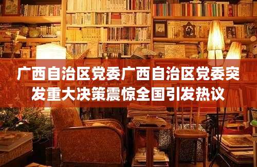 广西自治区党委广西自治区党委突发重大决策震惊全国引发热议