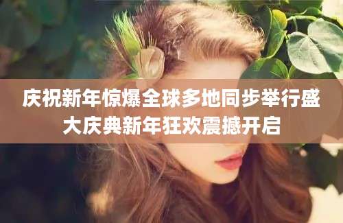 庆祝新年惊爆全球多地同步举行盛大庆典新年狂欢震撼开启