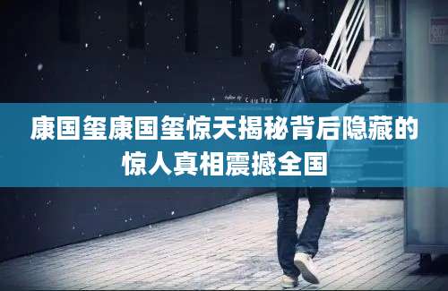 康国玺康国玺惊天揭秘背后隐藏的惊人真相震撼全国