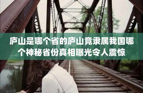 庐山是哪个省的庐山竟隶属我国哪个神秘省份真相曝光令人震惊