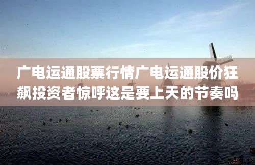 广电运通股票行情广电运通股价狂飙投资者惊呼这是要上天的节奏吗