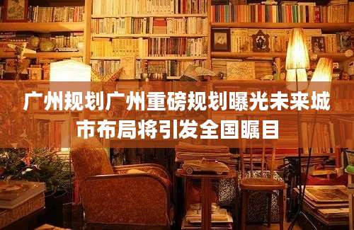 广州规划广州重磅规划曝光未来城市布局将引发全国瞩目