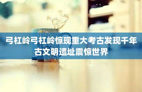 弓杠岭弓杠岭惊现重大考古发现千年古文明遗址震惊世界