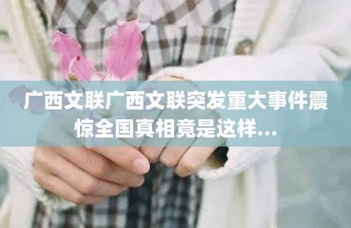 广西文联广西文联突发重大事件震惊全国真相竟是这样...