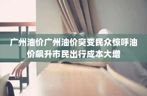 广州油价广州油价突变民众惊呼油价飙升市民出行成本大增
