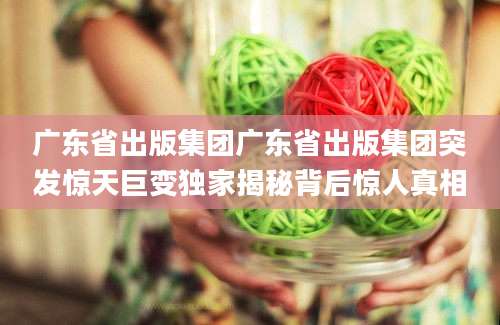 广东省出版集团广东省出版集团突发惊天巨变独家揭秘背后惊人真相