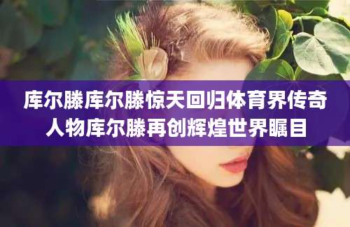 库尔滕库尔滕惊天回归体育界传奇人物库尔滕再创辉煌世界瞩目