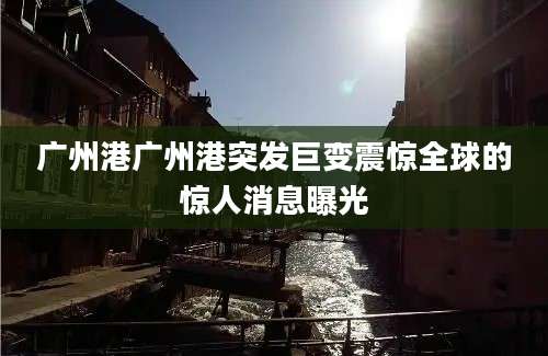 广州港广州港突发巨变震惊全球的惊人消息曝光