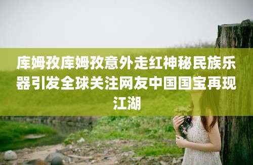 库姆孜库姆孜意外走红神秘民族乐器引发全球关注网友中国国宝再现江湖