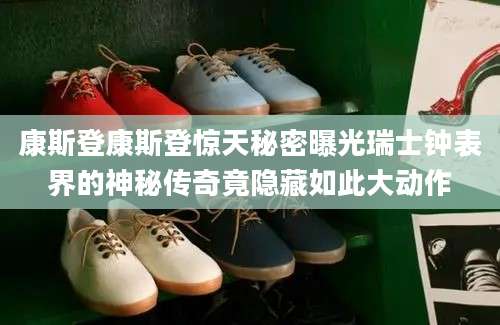 康斯登康斯登惊天秘密曝光瑞士钟表界的神秘传奇竟隐藏如此大动作