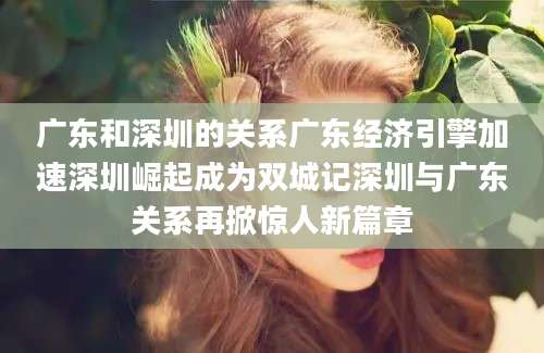 广东和深圳的关系广东经济引擎加速深圳崛起成为双城记深圳与广东关系再掀惊人新篇章