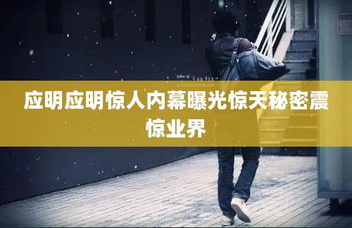 应明应明惊人内幕曝光惊天秘密震惊业界