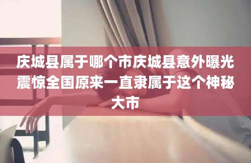 庆城县属于哪个市庆城县意外曝光震惊全国原来一直隶属于这个神秘大市