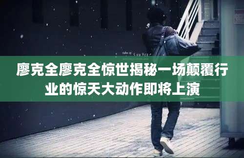 廖克全廖克全惊世揭秘一场颠覆行业的惊天大动作即将上演