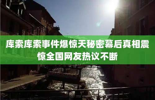 库索库索事件爆惊天秘密幕后真相震惊全国网友热议不断