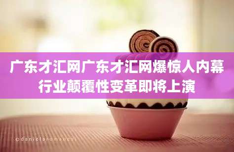 广东才汇网广东才汇网爆惊人内幕行业颠覆性变革即将上演
