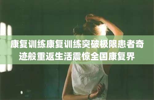康复训练康复训练突破极限患者奇迹般重返生活震惊全国康复界