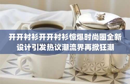 开开衬衫开开衬衫惊爆时尚圈全新设计引发热议潮流界再掀狂潮