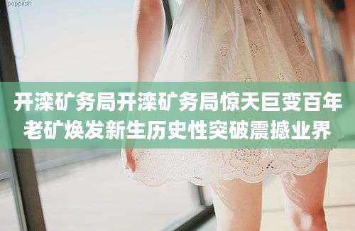 开滦矿务局开滦矿务局惊天巨变百年老矿焕发新生历史性突破震撼业界