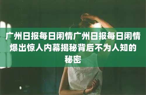 广州日报每日闲情广州日报每日闲情爆出惊人内幕揭秘背后不为人知的秘密