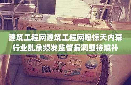 建筑工程网建筑工程网曝惊天内幕行业乱象频发监管漏洞亟待填补