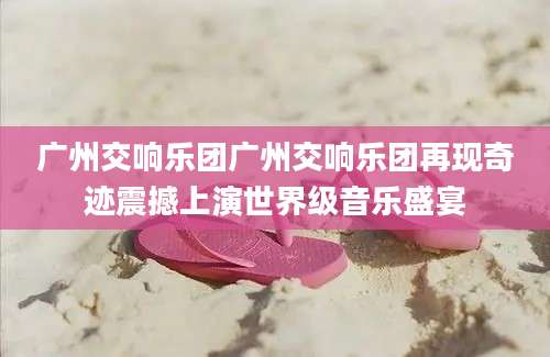 广州交响乐团广州交响乐团再现奇迹震撼上演世界级音乐盛宴
