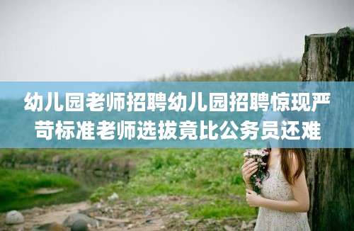 幼儿园老师招聘幼儿园招聘惊现严苛标准老师选拔竟比公务员还难