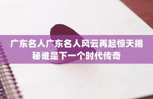 广东名人广东名人风云再起惊天揭秘谁是下一个时代传奇