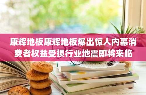 康辉地板康辉地板爆出惊人内幕消费者权益受损行业地震即将来临