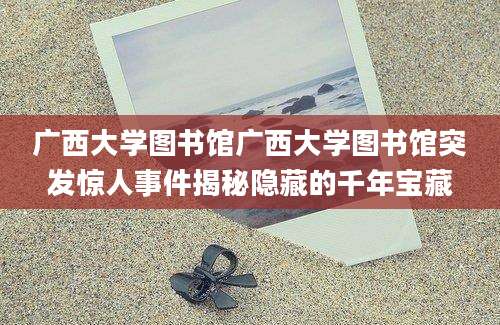 广西大学图书馆广西大学图书馆突发惊人事件揭秘隐藏的千年宝藏