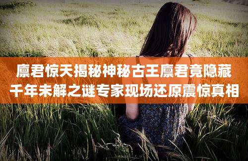 廪君惊天揭秘神秘古王廪君竟隐藏千年未解之谜专家现场还原震惊真相