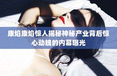 康焰康焰惊人揭秘神秘产业背后惊心动魄的内幕曝光