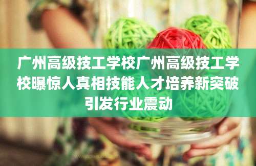 广州高级技工学校广州高级技工学校曝惊人真相技能人才培养新突破引发行业震动