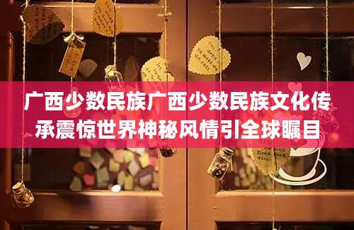 广西少数民族广西少数民族文化传承震惊世界神秘风情引全球瞩目